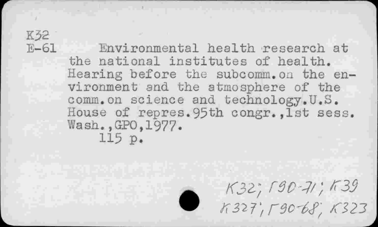 ﻿K>2 E-61
Environmental health research at the national institutes of health. Hearing before the subcomm.on the en vironment and the atmosphere of the comm.on science and technology.U.S. House of repres.95th congr.,1st sess Wash.,GPO,1977.
115 p.